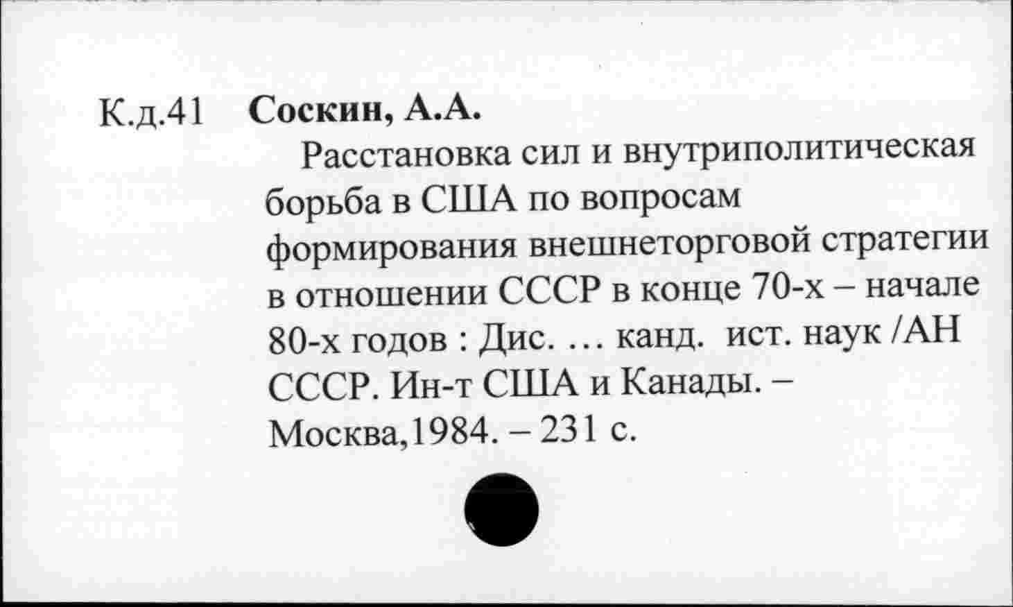 ﻿К.д.41 Соскин, А.А.
Расстановка сил и внутриполитическая борьба в США по вопросам формирования внешнеторговой стратегии в отношении СССР в конце 70-х - начале 80-х годов : Дис. ... канд. ист. наук /АН СССР. Ин-т США и Канады. -Москва, 1984. - 231 с.